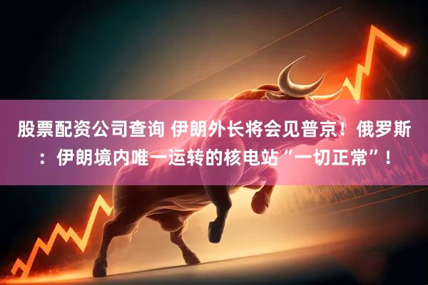 股票配资公司查询 伊朗外长将会见普京！俄罗斯：伊朗境内唯一运转的核电站“一切正常”！