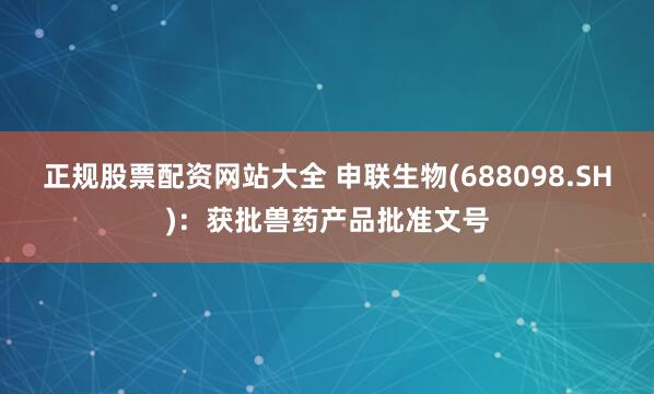 正规股票配资网站大全 申联生物(688098.SH)：获批兽药产品批准文号
