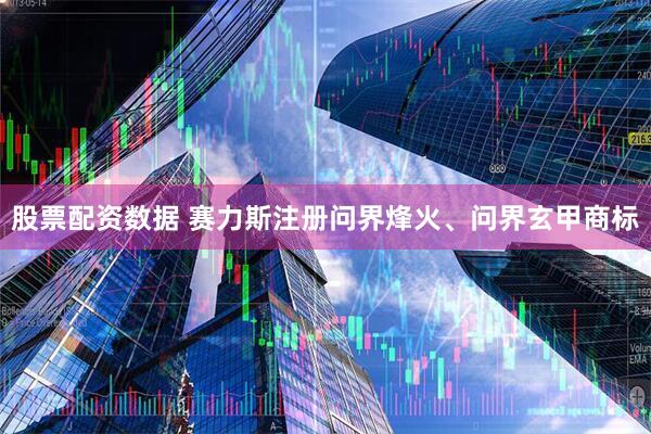 股票配资数据 赛力斯注册问界烽火、问界玄甲商标