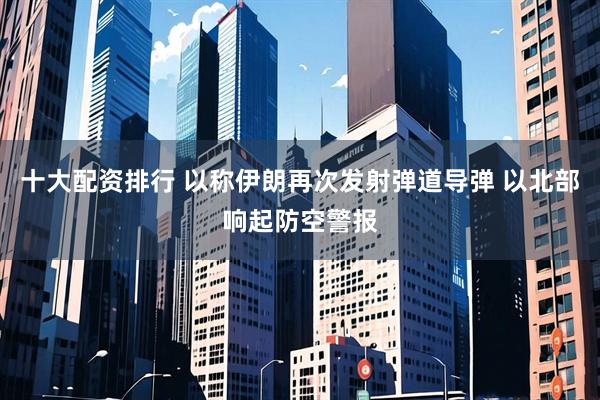 十大配资排行 以称伊朗再次发射弹道导弹 以北部响起防空警报