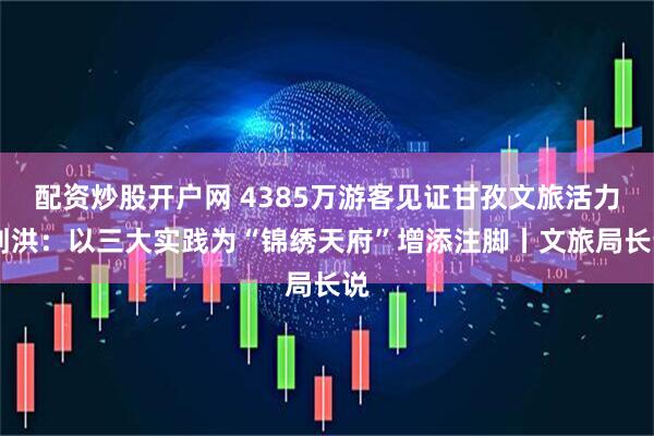 配资炒股开户网 4385万游客见证甘孜文旅活力 刘洪：以三大实践为“锦绣天府”增添注脚丨文旅局长说