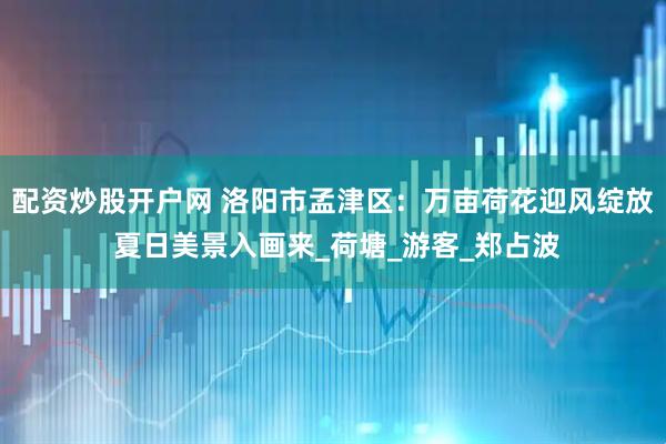 配资炒股开户网 洛阳市孟津区：万亩荷花迎风绽放 夏日美景入画来_荷塘_游客_郑占波