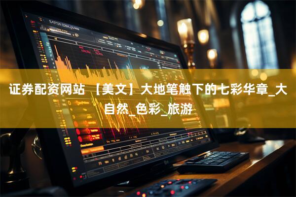 证券配资网站 【美文】大地笔触下的七彩华章_大自然_色彩_旅游