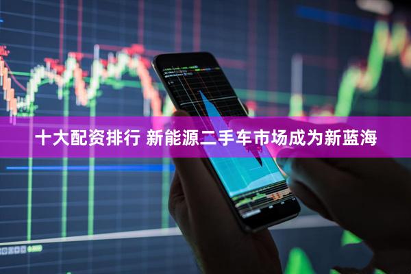 十大配资排行 新能源二手车市场成为新蓝海