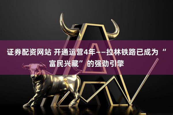 证券配资网站 开通运营4年——拉林铁路已成为 “富民兴藏” 的强劲引擎