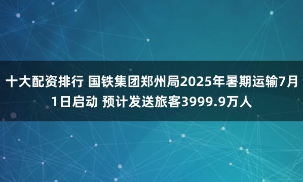 十大配资排行 国铁集团郑州局2025年暑期运输7月1日启动 预计发送旅客3999.9万人