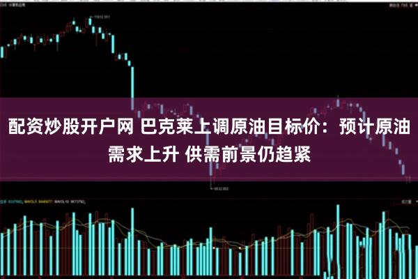 配资炒股开户网 巴克莱上调原油目标价：预计原油需求上升 供需前景仍趋紧