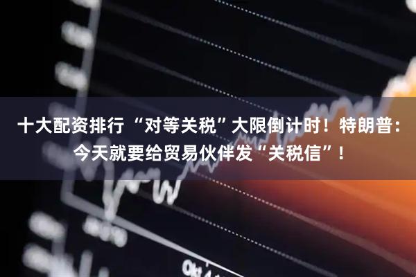 十大配资排行 “对等关税”大限倒计时！特朗普：今天就要给贸易伙伴发“关税信”！