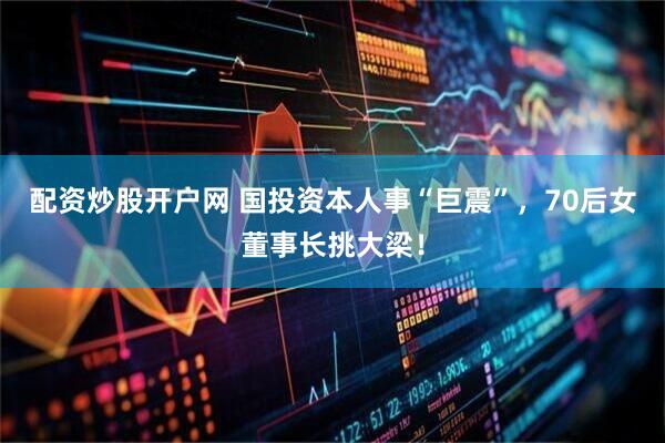 配资炒股开户网 国投资本人事“巨震”，70后女董事长挑大梁！