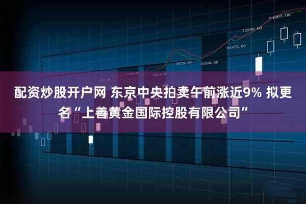 配资炒股开户网 东京中央拍卖午前涨近9% 拟更名“上善黄金国际控股有限公司”