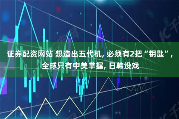 证券配资网站 想造出五代机, 必须有2把“钥匙”, 全球只有中美掌握, 日韩没戏