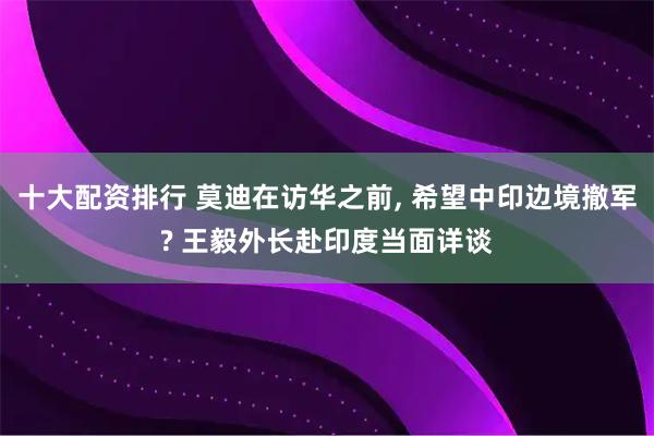 十大配资排行 莫迪在访华之前, 希望中印边境撤军? 王毅外长赴印度当面详谈