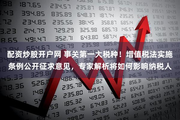 配资炒股开户网 事关第一大税种！增值税法实施条例公开征求意见，专家解析将如何影响纳税人
