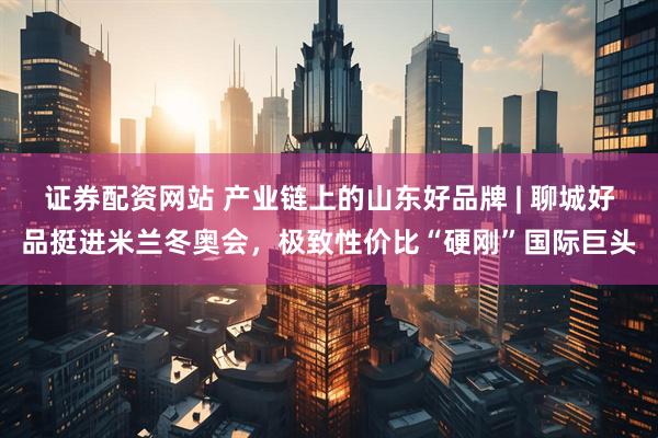 证券配资网站 产业链上的山东好品牌 | 聊城好品挺进米兰冬奥会，极致性价比“硬刚”国际巨头