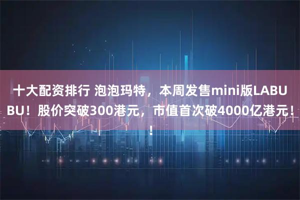 十大配资排行 泡泡玛特，本周发售mini版LABUBU！股价突破300港元，市值首次破4000亿港元！