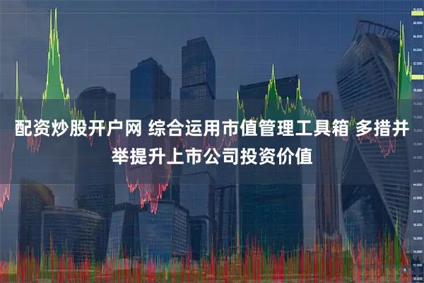 配资炒股开户网 综合运用市值管理工具箱 多措并举提升上市公司投资价值