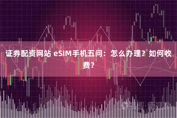 证券配资网站 eSIM手机五问：怎么办理？如何收费？
