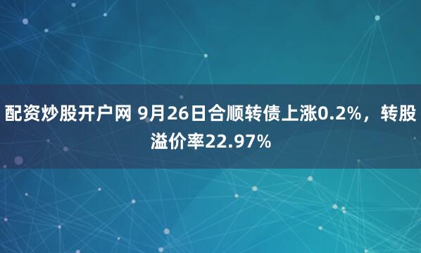 配资炒股开户网 9月26日合顺转债上涨0.2%，转股溢价率22.97%