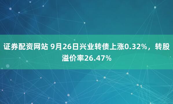 证券配资网站 9月26日兴业转债上涨0.32%，转股溢价率26.47%