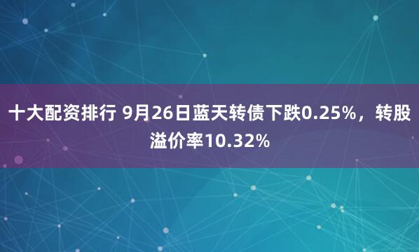 十大配资排行 9月26日蓝天转债下跌0.25%，转股溢价率10.32%