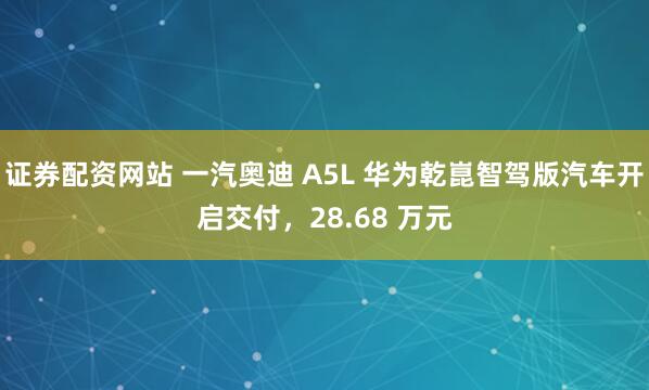 证券配资网站 一汽奥迪 A5L 华为乾崑智驾版汽车开启交付，28.68 万元