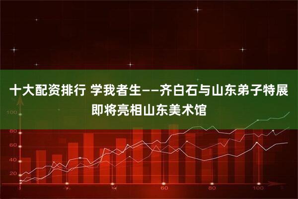 十大配资排行 学我者生——齐白石与山东弟子特展即将亮相山东美术馆