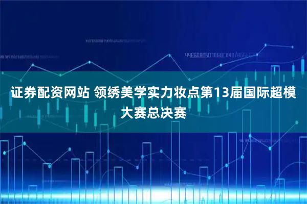 证券配资网站 领绣美学实力妆点第13届国际超模大赛总决赛