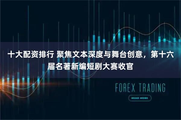 十大配资排行 聚焦文本深度与舞台创意，第十六届名著新编短剧大赛收官