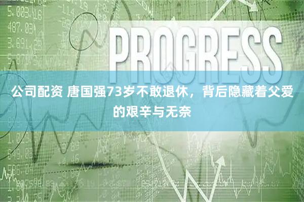 公司配资 唐国强73岁不敢退休，背后隐藏着父爱的艰辛与无奈