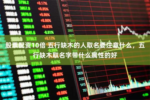 股票配资10倍 五行缺木的人取名要注意什么，五行缺木取名字带什么属性的好
