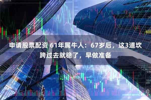申请股票配资 61年属牛人：67岁后，这3道坎跨过去就稳了，早做准备