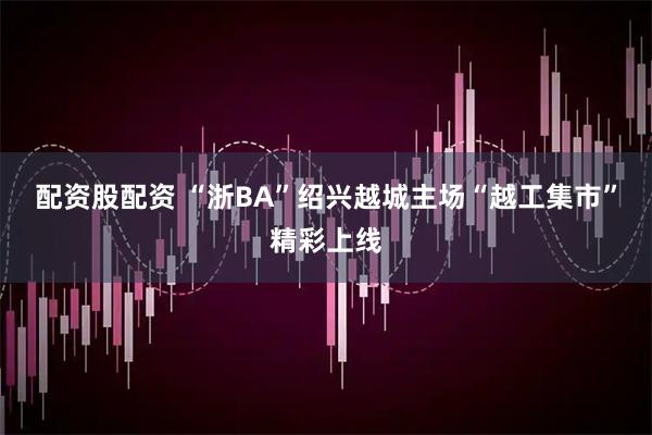 配资股配资 “浙BA”绍兴越城主场“越工集市”精彩上线