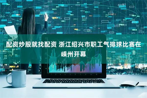 配资炒股就找配资 浙江绍兴市职工气排球比赛在嵊州开幕