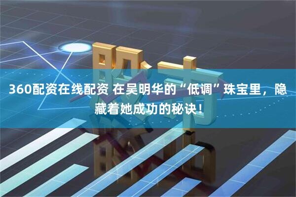 360配资在线配资 在吴明华的“低调”珠宝里，隐藏着她成功的秘诀！